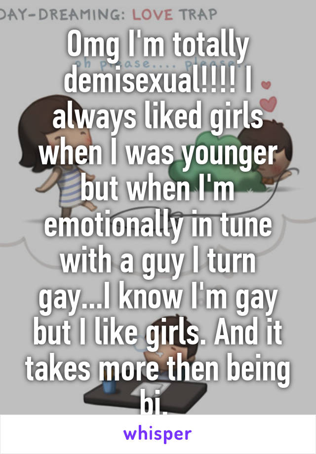 Omg I'm totally demisexual!!!! I always liked girls when I was younger but when I'm emotionally in tune with a guy I turn gay...I know I'm gay but I like girls. And it takes more then being bi. 