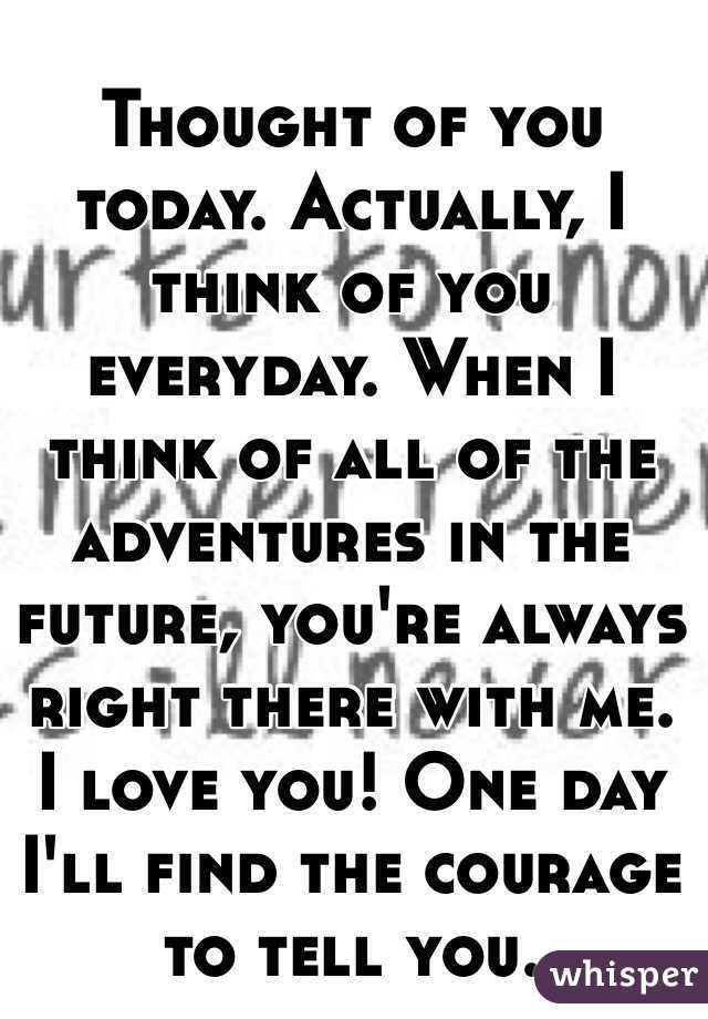 Thought of you today. Actually, I think of you everyday. When I think of all of the adventures in the future, you're always right there with me. I love you! One day I'll find the courage to tell you.