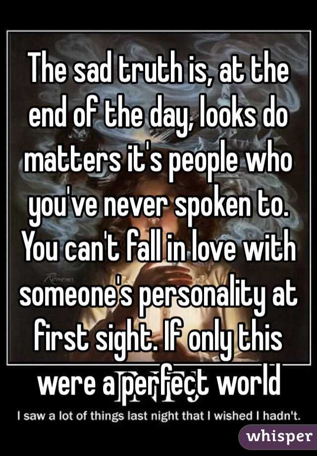 The sad truth is, at the end of the day, looks do matters it's people who you've never spoken to. You can't fall in love with someone's personality at first sight. If only this were a perfect world