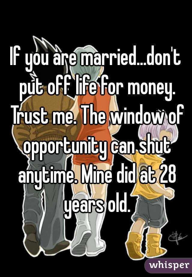 If you are married...don't put off life for money. Trust me. The window of opportunity can shut anytime. Mine did at 28 years old.