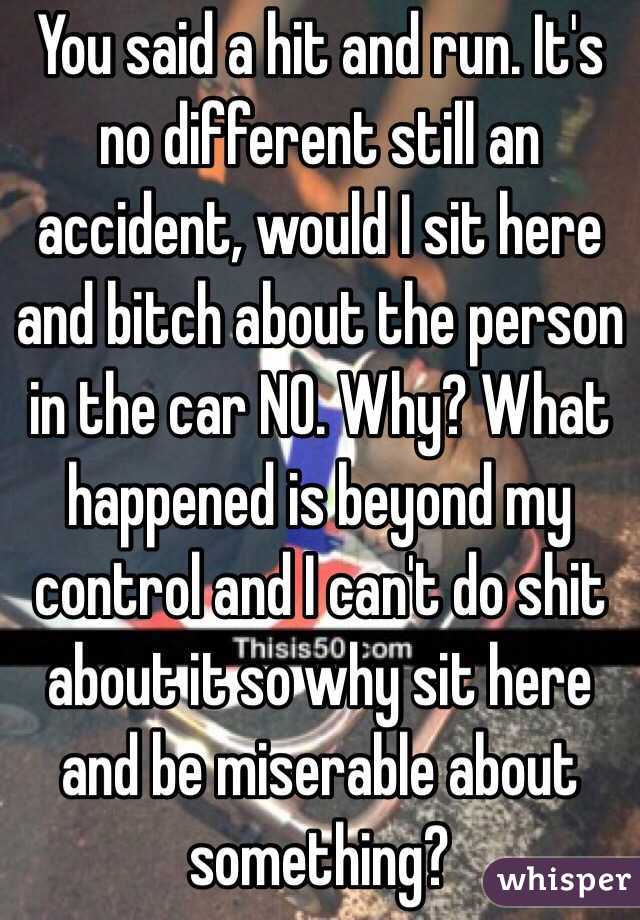 You said a hit and run. It's no different still an accident, would I sit here and bitch about the person in the car NO. Why? What happened is beyond my control and I can't do shit about it so why sit here and be miserable about something? 