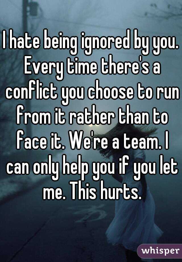 I hate being ignored by you. Every time there's a conflict you choose to run from it rather than to face it. We're a team. I can only help you if you let me. This hurts.