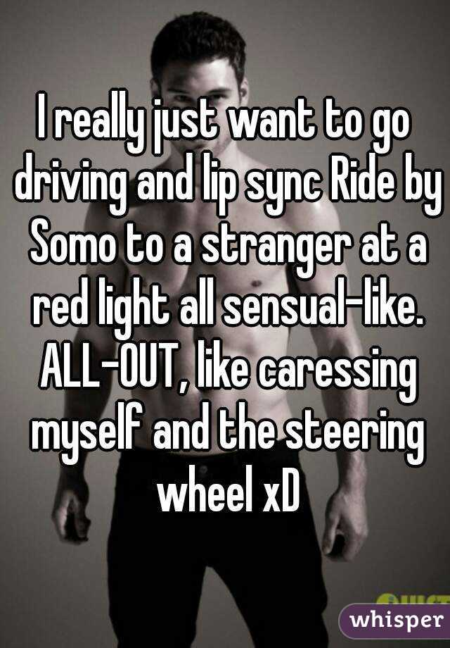 I really just want to go driving and lip sync Ride by Somo to a stranger at a red light all sensual-like. ALL-OUT, like caressing myself and the steering wheel xD