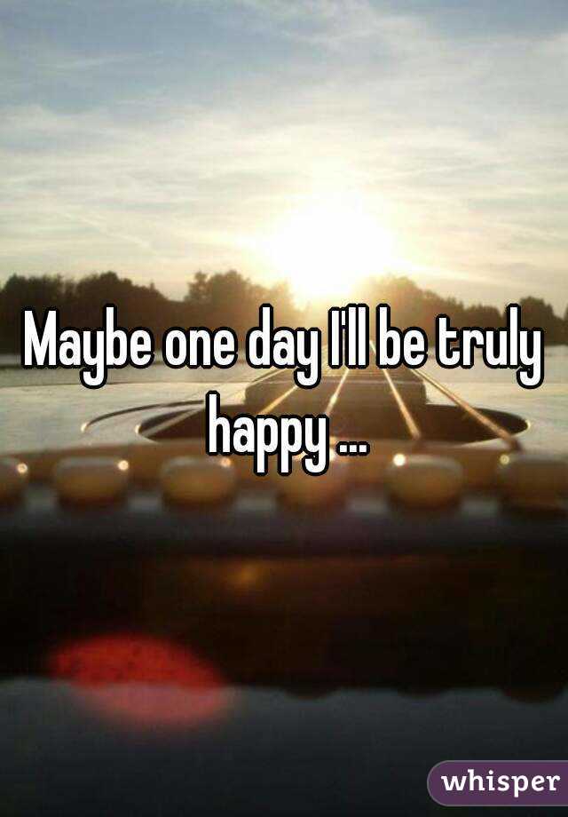 Maybe one day I'll be truly happy ...