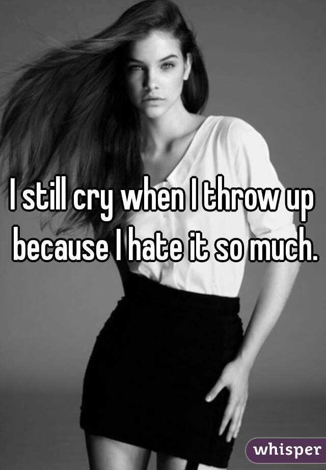 I still cry when I throw up because I hate it so much.