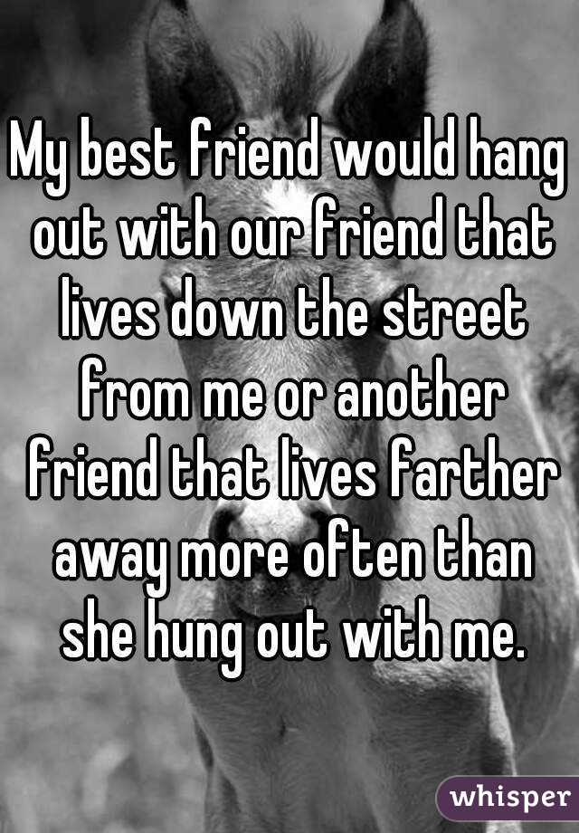 My best friend would hang out with our friend that lives down the street from me or another friend that lives farther away more often than she hung out with me.