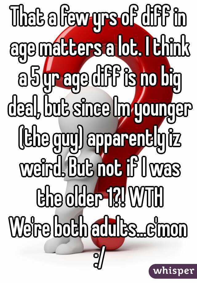 That a few yrs of diff in age matters a lot. I think a 5 yr age diff is no big deal, but since Im younger (the guy) apparently iz weird. But not if I was the older 1?! WTH
We're both adults...c'mon :/