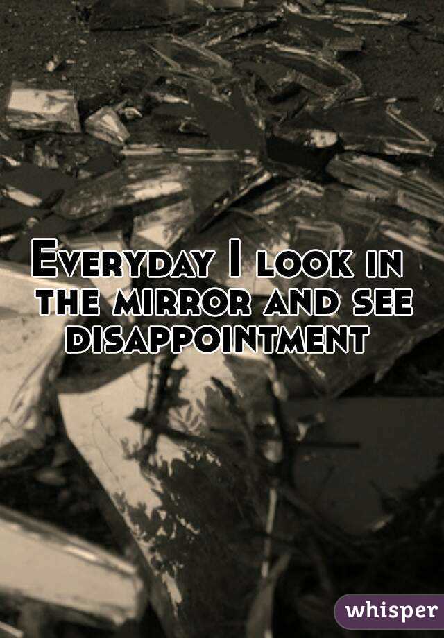 Everyday I look in the mirror and see disappointment 