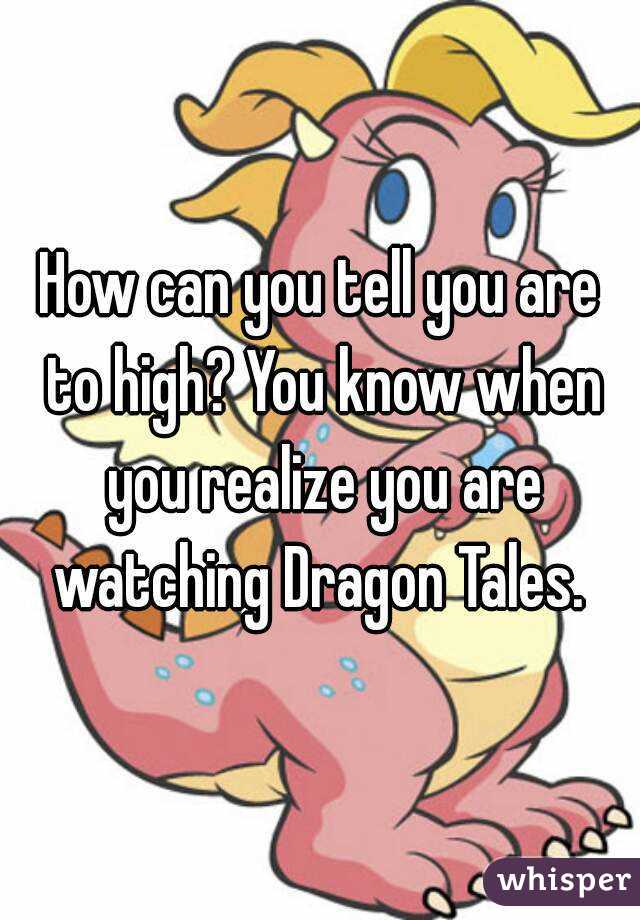How can you tell you are to high? You know when you realize you are watching Dragon Tales. 