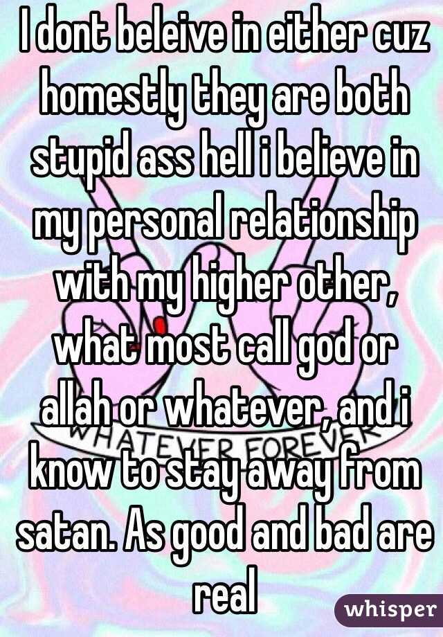 I dont beleive in either cuz homestly they are both stupid ass hell i believe in my personal relationship with my higher other, what most call god or allah or whatever, and i know to stay away from satan. As good and bad are real