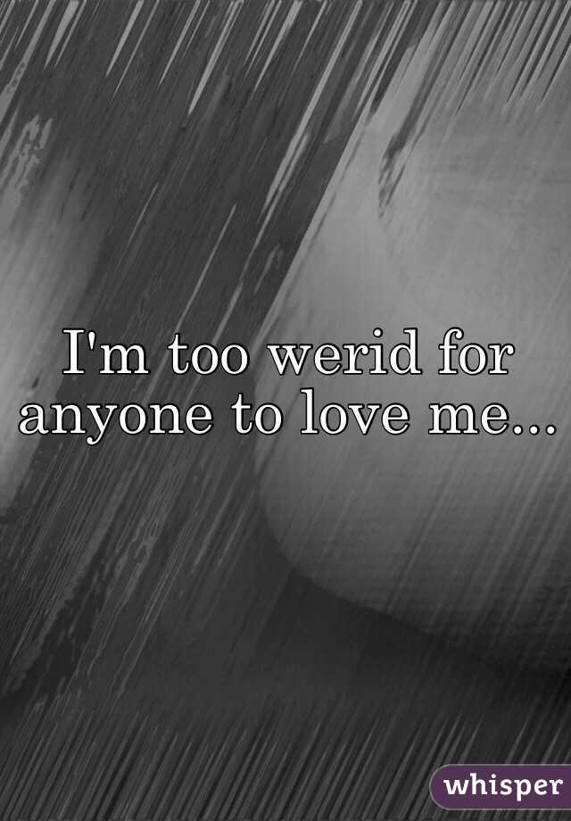 I'm too werid for anyone to love me...