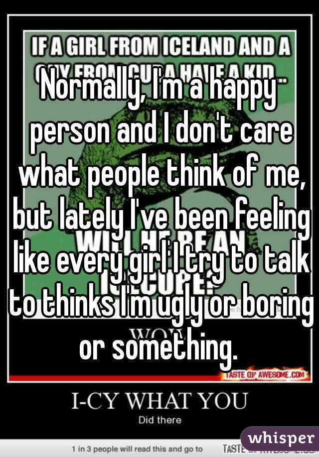 Normally, I'm a happy person and I don't care what people think of me, but lately I've been feeling like every girl I try to talk to thinks I'm ugly or boring or something. 