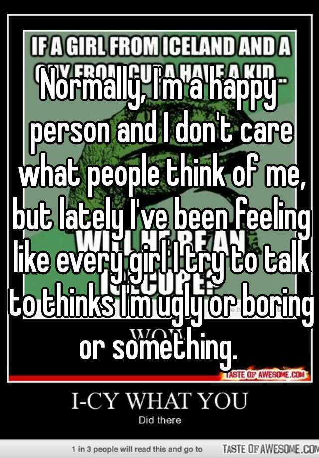 Normally, I'm a happy person and I don't care what people think of me, but lately I've been feeling like every girl I try to talk to thinks I'm ugly or boring or something. 