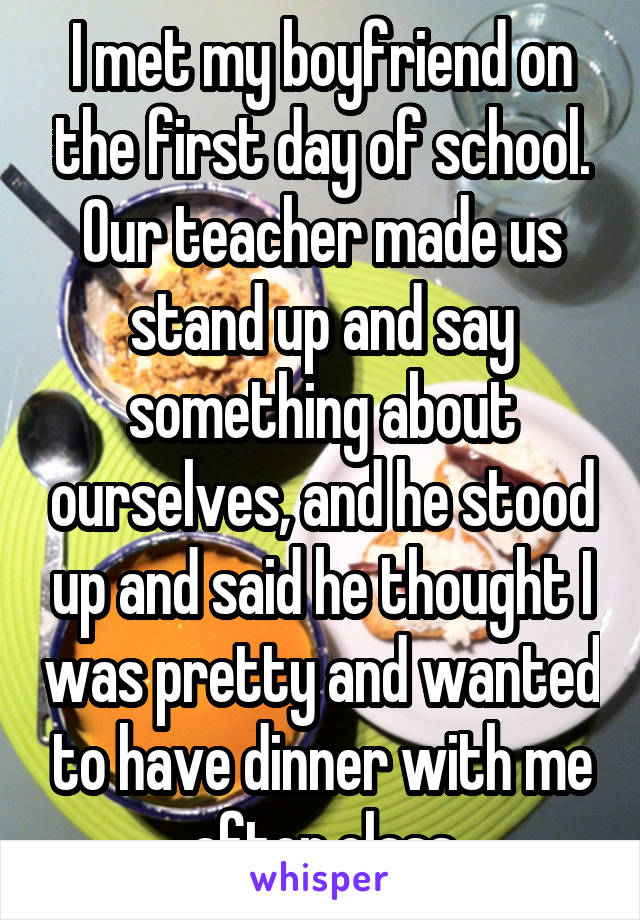 I met my boyfriend on the first day of school. Our teacher made us stand up and say something about ourselves, and he stood up and said he thought I was pretty and wanted to have dinner with me after class