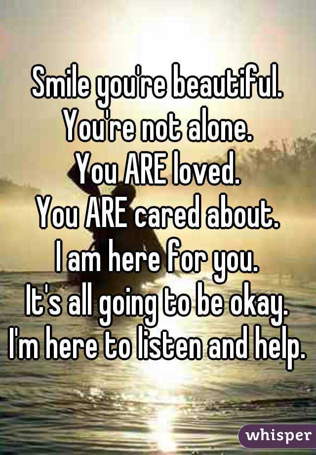 Smile you're beautiful.
You're not alone.
You ARE loved.
You ARE cared about.
I am here for you.
It's all going to be okay.
I'm here to listen and help.