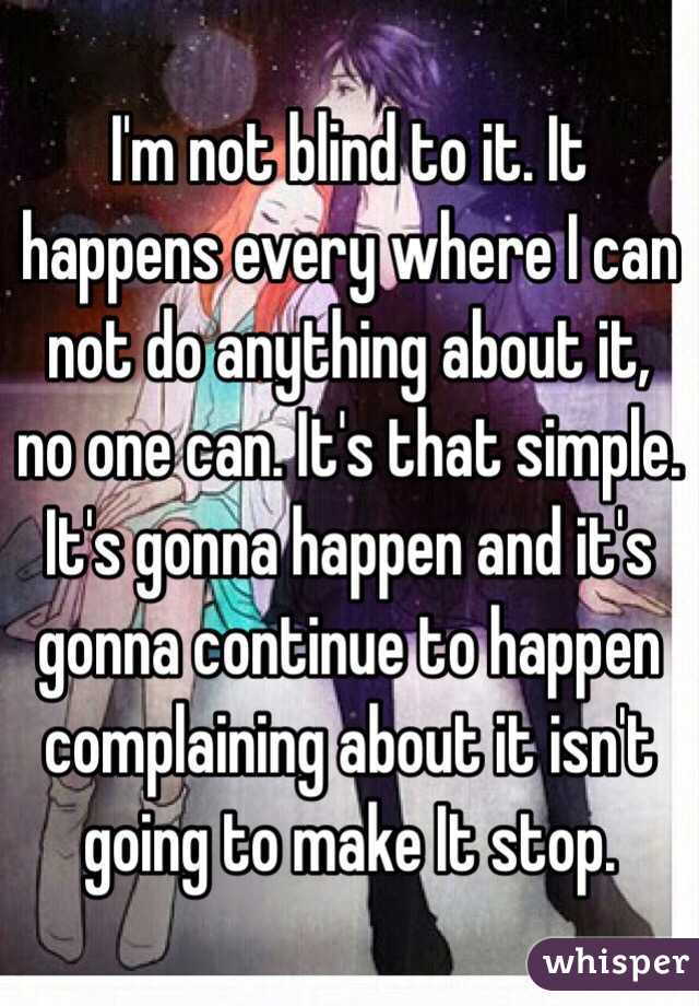 I'm not blind to it. It happens every where I can not do anything about it, no one can. It's that simple. It's gonna happen and it's gonna continue to happen complaining about it isn't going to make It stop. 