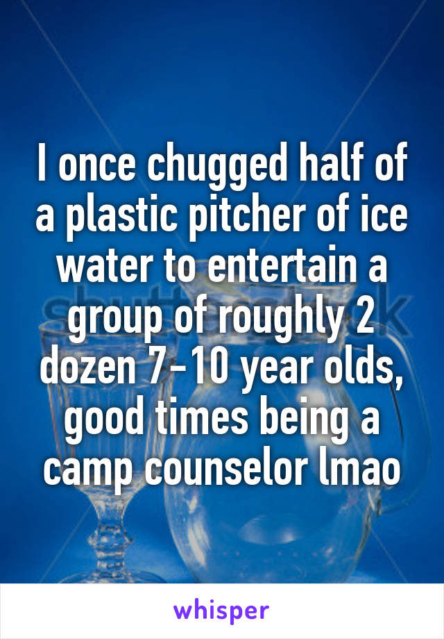 I once chugged half of a plastic pitcher of ice water to entertain a group of roughly 2 dozen 7-10 year olds, good times being a camp counselor lmao