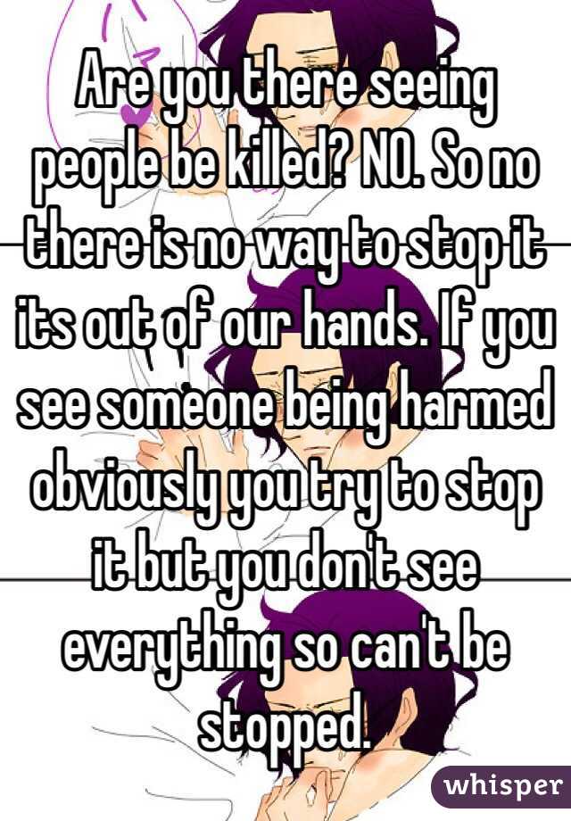 Are you there seeing people be killed? NO. So no there is no way to stop it its out of our hands. If you see someone being harmed obviously you try to stop it but you don't see everything so can't be stopped. 