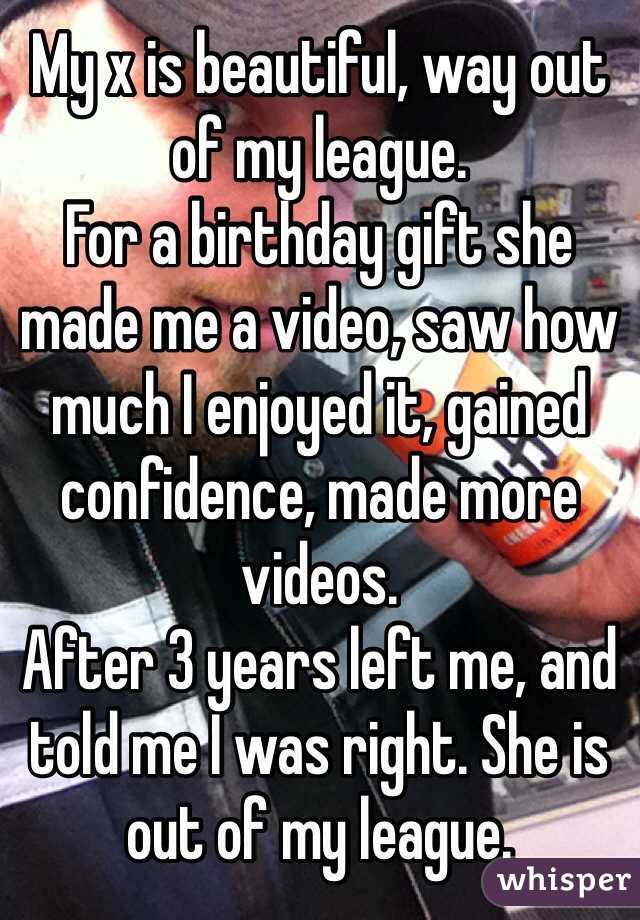 My x is beautiful, way out of my league. 
For a birthday gift she made me a video, saw how much I enjoyed it, gained confidence, made more videos. 
After 3 years left me, and told me I was right. She is out of my league. 