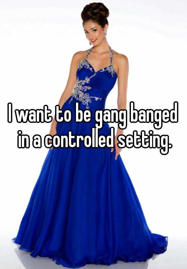 I Want To Be Gang Banged In A Controlled Setting