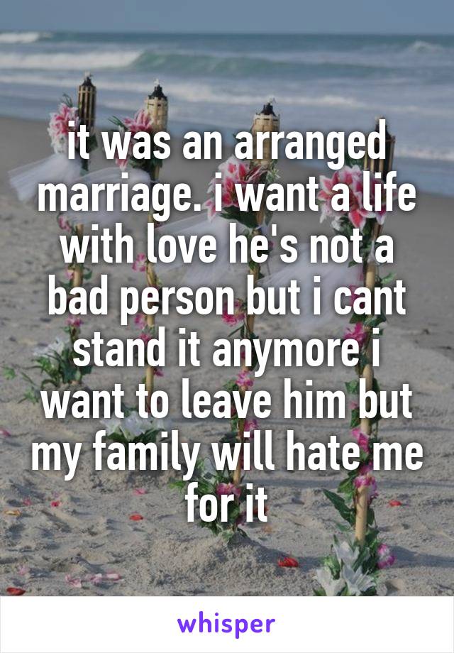 it was an arranged marriage. i want a life with love he's not a bad person but i cant stand it anymore i want to leave him but my family will hate me for it