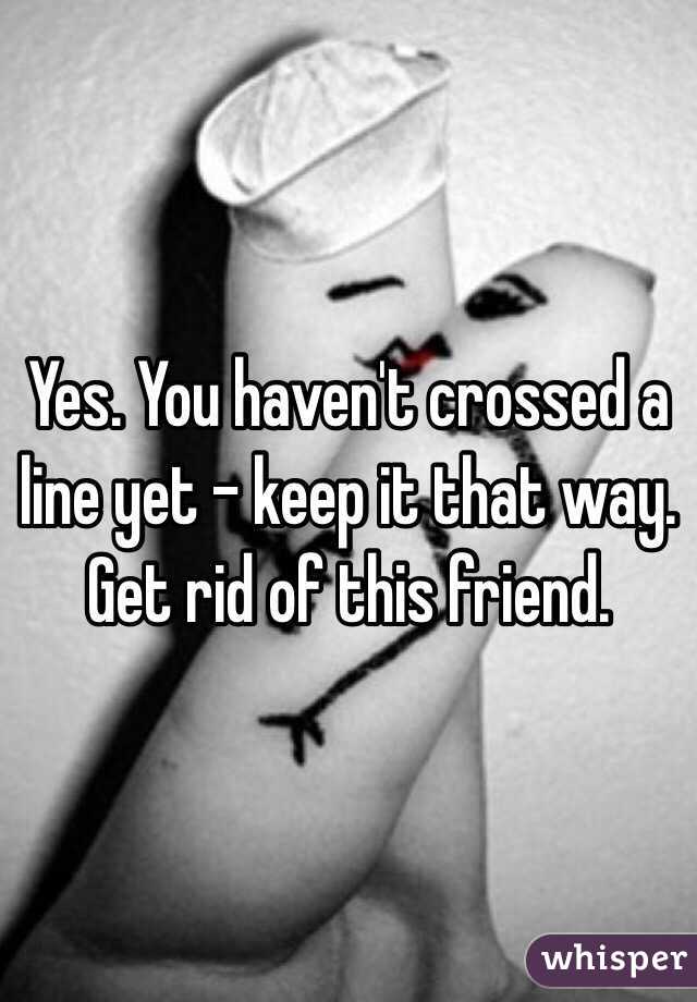 Yes. You haven't crossed a line yet - keep it that way. Get rid of this friend. 