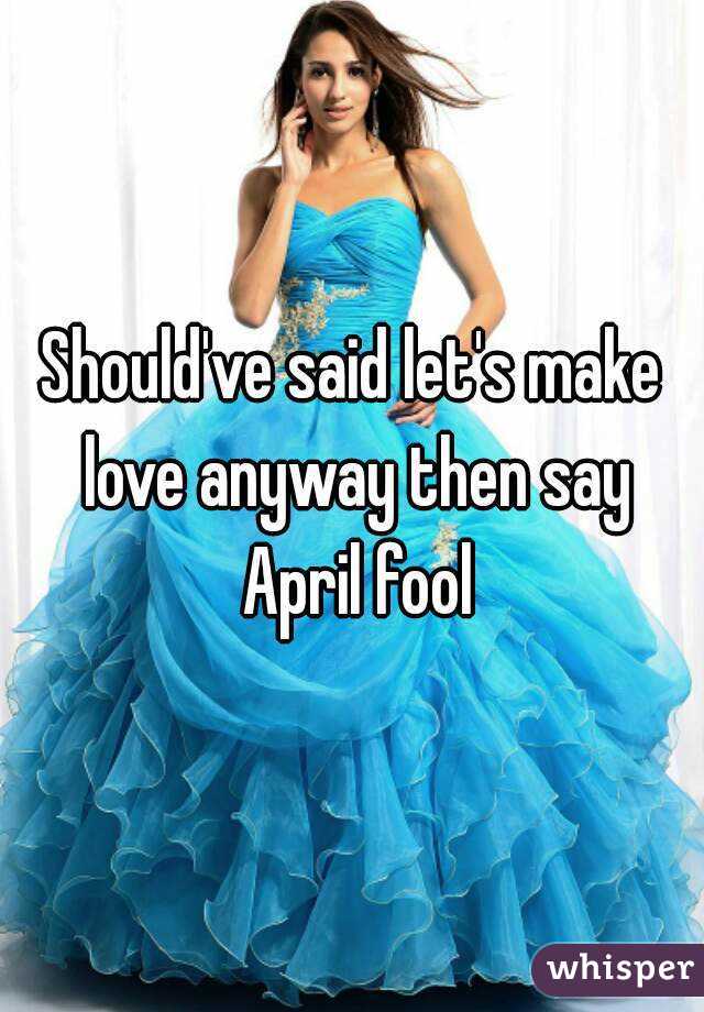 Should've said let's make love anyway then say April fool