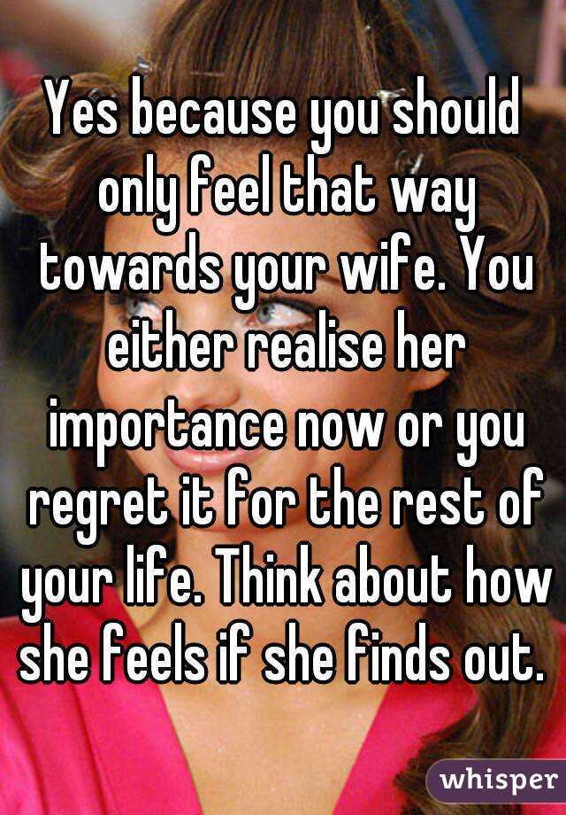 Yes because you should only feel that way towards your wife. You either realise her importance now or you regret it for the rest of your life. Think about how she feels if she finds out. 