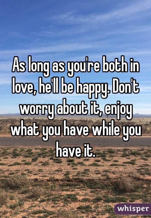 As long as you're both in love, he'll be happy. Don't worry about it, enjoy what you have while you have it.