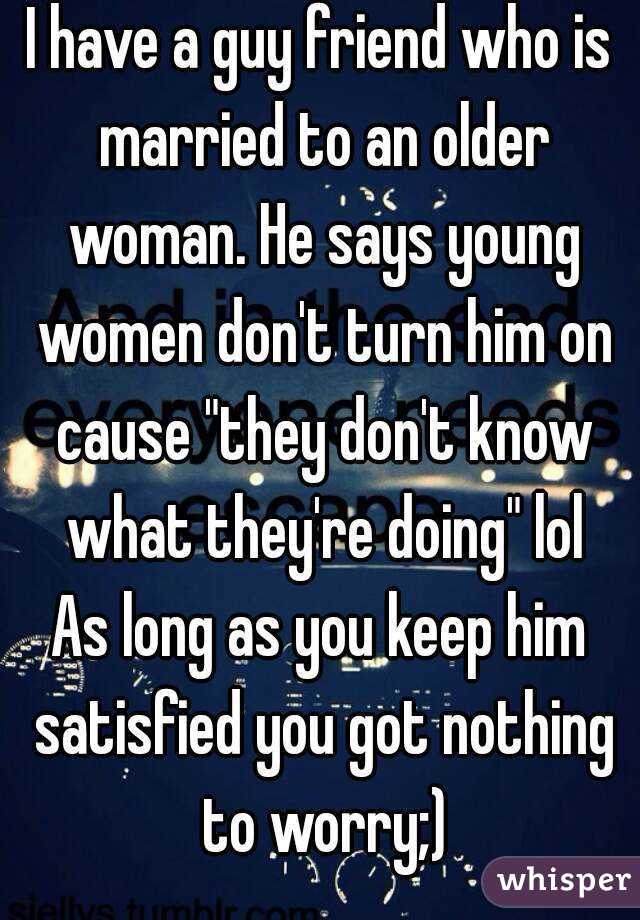 I have a guy friend who is married to an older woman. He says young women don't turn him on cause "they don't know what they're doing" lol
As long as you keep him satisfied you got nothing to worry;)