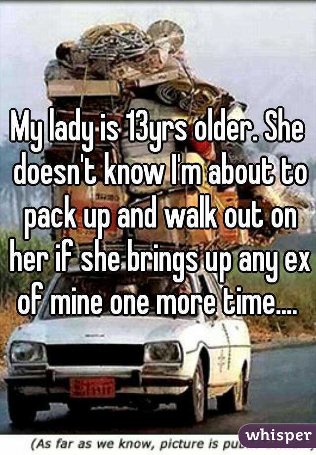 My lady is 13yrs older. She doesn't know I'm about to pack up and walk out on her if she brings up any ex of mine one more time.... 