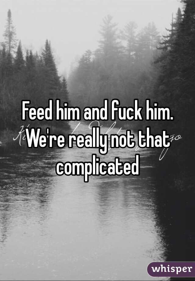 Feed him and fuck him. We're really not that complicated 