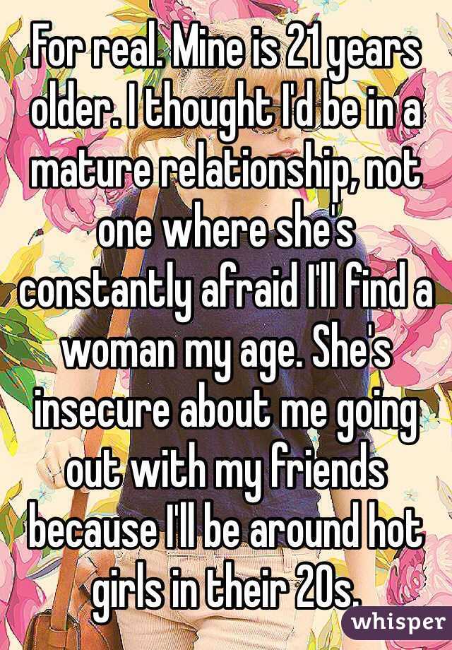 For real. Mine is 21 years older. I thought I'd be in a mature relationship, not one where she's constantly afraid I'll find a woman my age. She's insecure about me going out with my friends because I'll be around hot girls in their 20s.