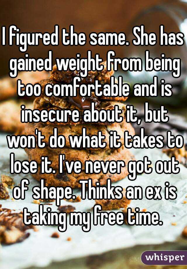 I figured the same. She has gained weight from being too comfortable and is insecure about it, but won't do what it takes to lose it. I've never got out of shape. Thinks an ex is taking my free time. 