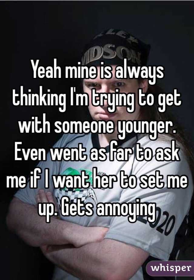 Yeah mine is always thinking I'm trying to get with someone younger. Even went as far to ask me if I want her to set me up. Gets annoying 