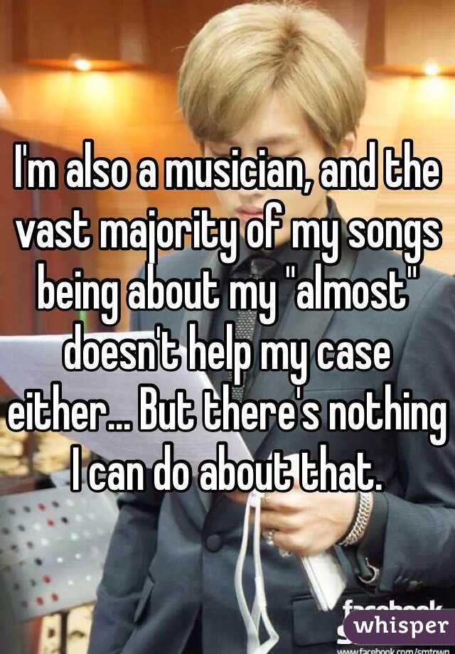 I'm also a musician, and the vast majority of my songs being about my "almost" doesn't help my case either... But there's nothing I can do about that.