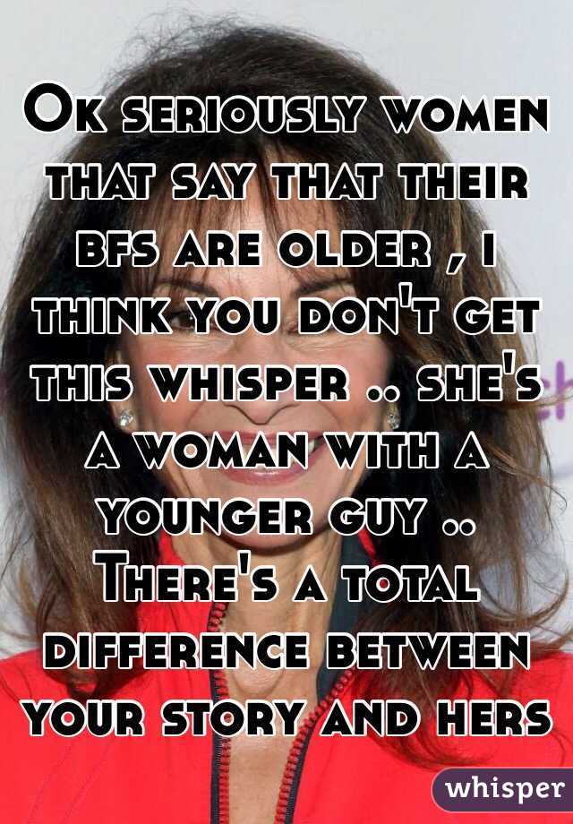 Ok seriously women that say that their bfs are older , i think you don't get this whisper .. she's a woman with a younger guy .. There's a total difference between your story and hers 