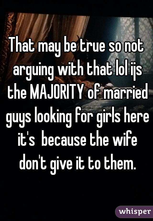 That may be true so not arguing with that lol ijs the MAJORITY of married guys looking for girls here it's  because the wife don't give it to them.