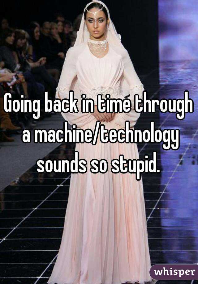 Going back in time through a machine/technology sounds so stupid. 