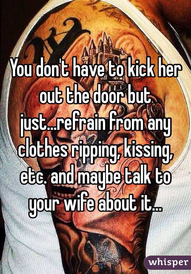 You don't have to kick her out the door but just...refrain from any clothes ripping, kissing, etc. and maybe talk to your wife about it...