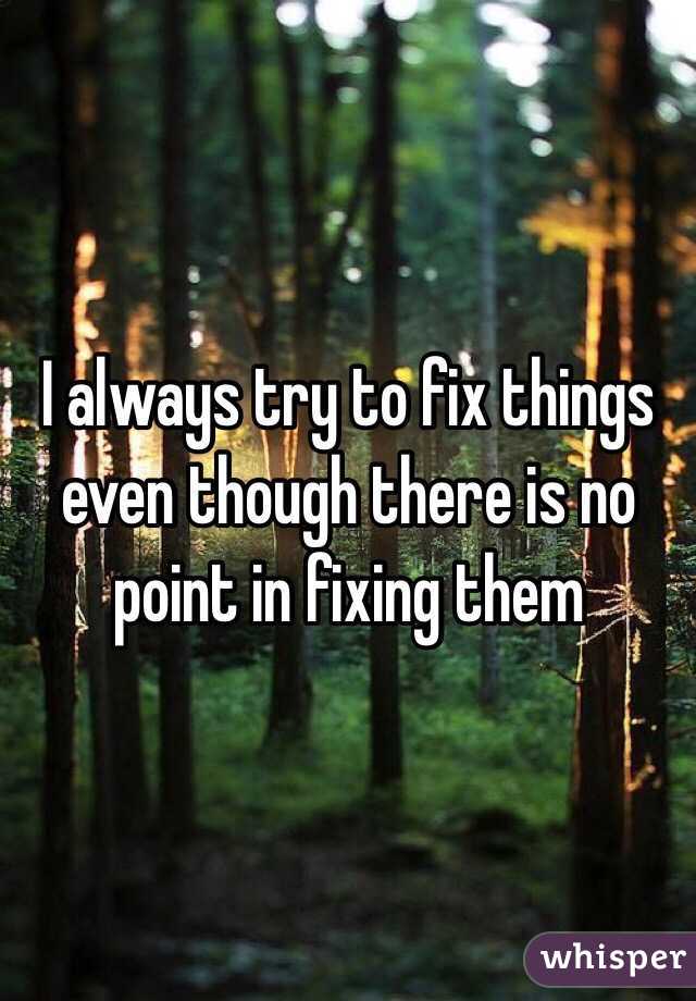 I always try to fix things even though there is no point in fixing them 