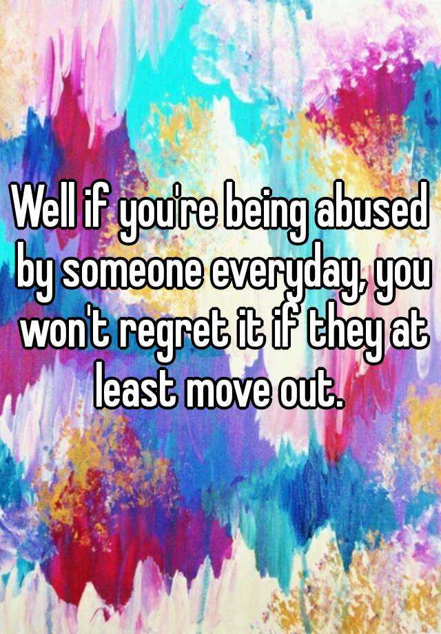 Well if you're being abused by someone everyday, you won't regret it if ...