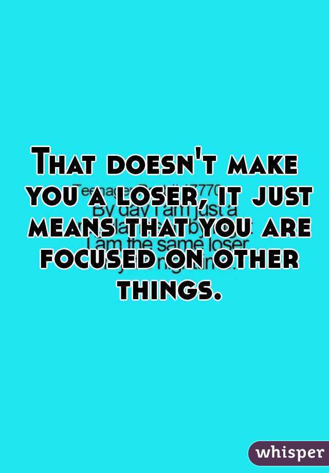 That doesn't make you a loser, it just means that you are focused on other things.