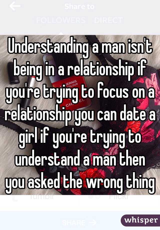 Understanding a man isn't being in a relationship if you're trying to focus on a relationship you can date a girl if you're trying to understand a man then you asked the wrong thing