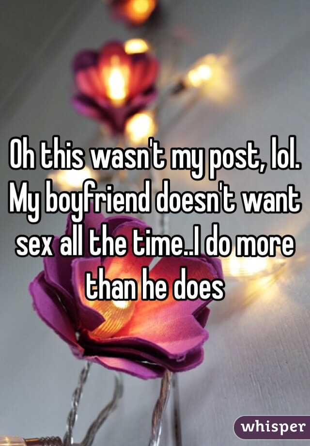 Oh this wasn't my post, lol. My boyfriend doesn't want sex all the time..I do more than he does 