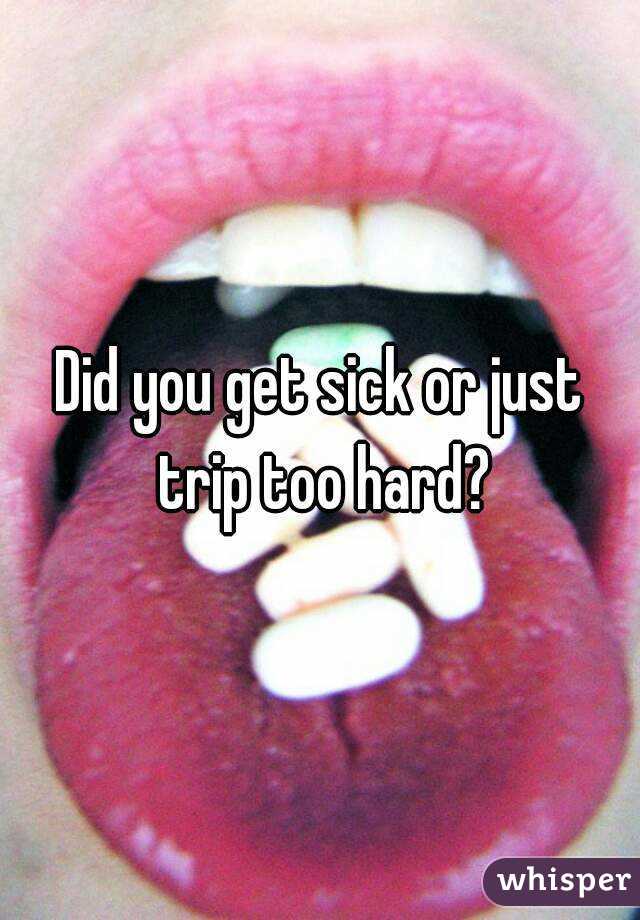 Did you get sick or just trip too hard?