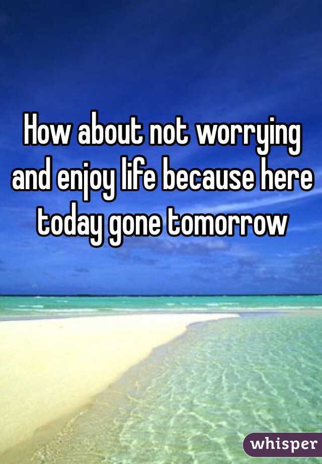 How about not worrying and enjoy life because here today gone tomorrow 