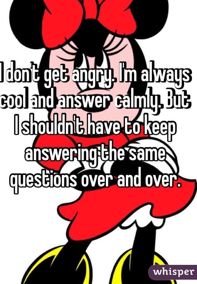 I don't get angry. I'm always cool and answer calmly. But I shouldn't have to keep answering the same questions over and over.