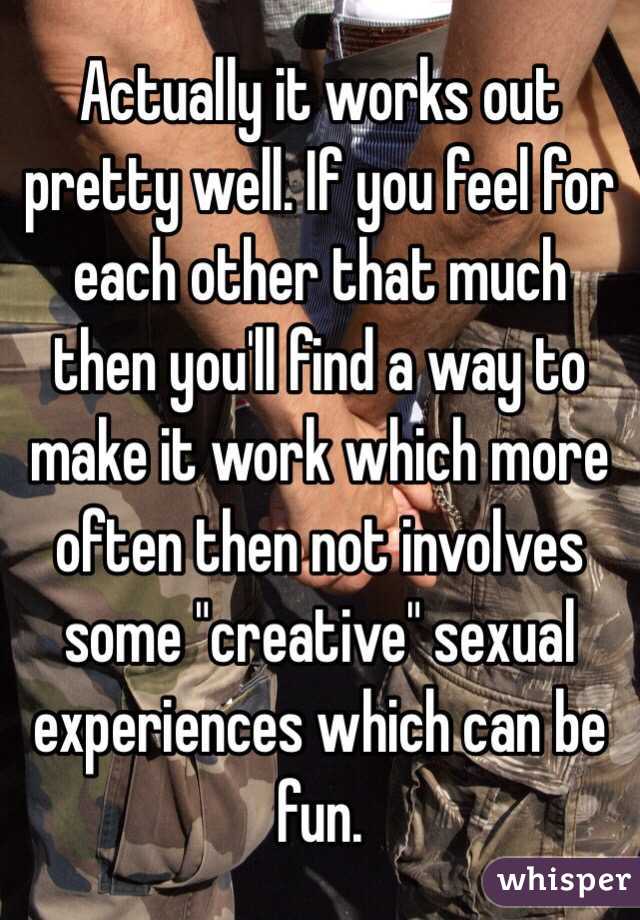 Actually it works out pretty well. If you feel for each other that much then you'll find a way to make it work which more often then not involves some "creative" sexual experiences which can be fun. 