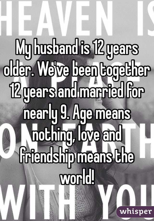 My husband is 12 years older. We've been together 12 years and married for nearly 9. Age means nothing, love and friendship means the world!